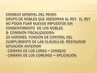 Consejo General del Reino:grupo de nobles que asesoran al Rey.  El Rey no podía fijar nuevos Impuestos sin CONSENTIMIENTO de los noblesb- Comisión Fiscalizadora:25 Varones. Función de control del cumplimiento de las cláusulas. Restaurar situación anterior- Cámara de los Lores = Consejo- Cámara de los Comunes = Aplicación.
