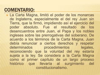 COMENTARIO:La Carta Magna, limitó el poder de los monarcas de Inglaterra, especialmente el del rey Juan sin Tierra, que la firmó, impidiendo así el ejercicio del poder absoluto. Fue el resultado de los desencuentros entre Juan, el Papa y los nobles ingleses sobre las prerrogativas del soberano. De acuerdo a los términos de la Carta Magna, Juan debía renunciar a ciertos derechos y respetar determinados procedimientos legales, reconociendo que la voluntad del rey estaría sujeta a la ley. Se considera a la Carta Magna como el primer capítulo de un largo proceso histórico que llevaría al surgimiento del constitucionalismo.