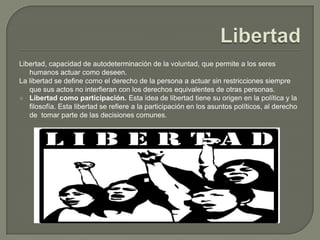 LibertadLibertad, capacidad de autodeterminación de la voluntad, que permite a los seres humanos actuar como deseen. La libertad se define como el derecho de la persona a actuar sin restricciones siempre que sus actos no interfieran con los derechos equivalentes de otras personas.Libertad como participación. Esta idea de libertad tiene su origen en la política y la filosofía. Esta libertad se refiere a la participación en los asuntos políticos, al derecho de  tomar parte de las decisiones comunes.