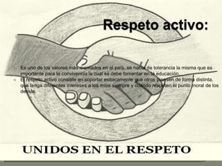 Respeto activo:Es uno de los valores más mentados en el país, se habla de tolerancia la misma que es importante para la convivencia la cual se debe fomentar en la educación.El respeto activo consiste en soportar estoicamente que otros piensen de forma distinta, que tenga diferentes intereses a los míos siempre y cuando respeten el punto moral de los demás.