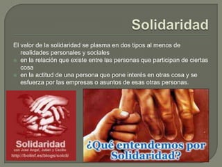 SolidaridadEl valor de la solidaridad se plasma en dos tipos al menos de realidades personales y socialesen la relación que existe entre las personas que participan de ciertas cosaen la actitud de una persona que pone interés en otras cosa y se esfuerza por las empresas o asuntos de esas otras personas.