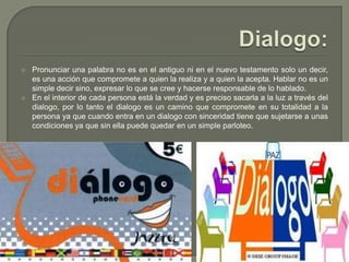Dialogo:Pronunciar una palabra no es en el antiguo ni en el nuevo testamento solo un decir, es una acción que compromete a quien la realiza y a quien la acepta. Hablar no es un simple decir sino, expresar lo que se cree y hacerse responsable de lo hablado.En el interior de cada persona está la verdad y es preciso sacarla a la luz a través del dialogo, por lo tanto el dialogo es un camino que compromete en su totalidad a la persona ya que cuando entra en un dialogo con sinceridad tiene que sujetarse a unas condiciones ya que sin ella puede quedar en un simple parloteo.