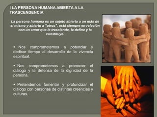 I LA PERSONA HUMANA ABIERTA A LA TRASCENDENCIA La persona humana es un sujeto abierto a un más de sí mismo y abierto a "otros", está siempre en relación con un amor que le trasciende, la define y la constituye.    Nos comprometemos a potenciar y dedicar tiempo al desarrollo de la vivencia espiritual.
