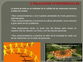   Pretendemos fomentar y profundizar el diálogo con personas de distintas creencias y culturas.II FAMILIALa familia es la “célula" de la sociedad, la roca sobre la cual naufragan todas las ideologías de tipo individualista o colectivista.  Nos comprometemos a buscar que en nuestras familias se mantengan unas relaciones de confianza, amor, afecto, interés y ayuda mutua.