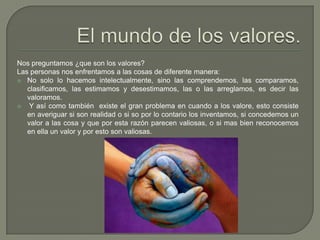 El mundo de los valores.Nos preguntamos ¿que son los valores? Las personas nos enfrentamos a las cosas de diferente manera:No solo lo hacemos intelectualmente, sino las comprendemos, las comparamos, clasificamos, las estimamos y desestimamos, las o las arreglamos, es decir las valoramos. Y así como también  existe el gran problema en cuando a los valore, esto consiste en averiguar si son realidad o si so por lo contario los inventamos, si concedemos un valor a las cosa y que por esta razón parecen valiosas, o si mas bien reconocemos en ella un valor y por esto son valiosas.