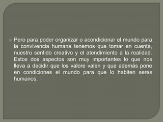 Pero para poder organizar o acondicionar el mundo para la convivencia humana tenemos que tomar en cuenta, nuestro sentido creativo y el atendimiento a la realidad. Estos dos aspectos son muy importantes lo que nos lleva a decidir que los valore valen y que además pone en condiciones el mundo para que lo habiten seres humanos.