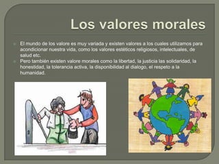 Los valores moralesEl mundo de los valore es muy variada y existen valores a los cuales utilizamos para acondicionar nuestra vida, como los valores estéticos religiosos, intelectuales, de salud etc.Pero también existen valore morales como la libertad, la justicia las solidaridad, la honestidad, la tolerancia activa, la disponibilidad al dialogo, el respeto a la humanidad.