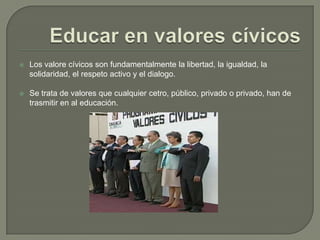 Educar en valores cívicosLos valore cívicos son fundamentalmente la libertad, la igualdad, la solidaridad, el respeto activo y el dialogo.Se trata de valores que cualquier cetro, público, privado o privado, han de trasmitir en al educación.