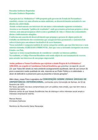 Prezadas Senhoras Deputadas
Prezados Senhores Deputados

O projeto de Lei Ordinária n° 1496 proposto pelo governo do Estado de Pernambuco
constitui, a nosso ver, uma afronta ao meio ambiente, ao desenvolvimento sustentável e aos
direitos da coletividade.
Atende exclusivamente aos interesses de um único e determinado segmento econômico.
Assenta-se na chamada "política de resultados", onde governantes priorizam projetos e obras
vistosas, sem uma preocupacao efetiva com a qualidade de vida e o futuro das comunidades
direta e indiretamente atingidas.
Conforma um conceito de desenvolvimento que propaga a geracao de alguns postos de
trabalho em detrimento dos ecossistemas que asseguram base permanente e sustentável de
sobrevivência para um número incalculável de seres humanos.
Nossa sociedade é composta também de outras categorias sociais, que nao têm interesse e nem
autoriza tamanha AGRESSAO AMBIENTAL, fato que vem se tornando corriqueiro em nosso
Estado e no País.
Aqui nao se trata excepcionalmente de considerar e atender ao interesse público.
Na realidade, o Código Florestal Brasileiro está sendo objeto de um tratamento de excecao,
para atender aos interesses de um grupo empresarial.

Assim, pedimos a Vossas Excelências que rejeitem o citado Projeto de Lei Orinária n°
1496/2010, em respeito à Constituicao Federal brasileira, que preceitua no caput do seu art.
225 que “todos têm direito ao meio ambiente ecologicamente equilibrado, bem de uso comum do
povo e essencial à sadia qualidade de vida, impondo-se ao Poder Público e à coletividade o
dever de defendê-lo e preservá-lo para as presentes e futuras gerações”.

Além disso, nosso País é signatário da CONVENÇÃO SOBRE ZONAS ÚMIDAS DE
IMPORTÂNCIA INTERNCIONAL, conhecida como Convenção de Ramsar, de 02 de
fevereiro de 1971.
Por favor, pensem nos seus compromissos com um público mais amplo, que nao tem mais a
memória tao curta.
Estamos certos de que Vossas Excelências hao de distinguir entre interesse social amplo e
interesse empresarial restrito.

Marcos Pereira
Christiane Rothvoss


Membros do Movimento Salve Maracaípe
 