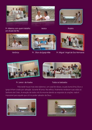 Pr. Máximo com quem trabalho Jessica Rosário
em Alcalá Del Río
Verônica Pr. Elton da Igreja Mãe Pr. Miguel Angel de Dos Hermanas
Pr. Lenon de Huelva Todos os batizados
Pela tarde houve mais dois batismos: um casal de idosos, os pais duma Irma. Ela e a
igreja tinham orado por salvação durante 40 anos. Na velhice, finalmente renderam suas vidas ao
Senhorio de Cristo. A emoção de todos nós foi enorme devido as respostas às orações, nada é
impossível para aquele que crê no poder salvador de Deus.
 
