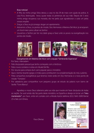 Boas noticias!
A filha da minha amiga Silvia deixou a casa no dia 29 de maio com ajuda da polícia. A
casa ficou destroçada, levou quase todas os pertences de sua mãe. Depois de 5 anos
minha amiga recuperou sua moradia, ela me pediu que agradecesse a cada um pelas
vossas orações.
Graças a Deus eu já consegui alugar um apartamento.
Adoramos a Deus, os pontos de missão, Dos Hermanas e Mairena Del Alcor já arranjaram
um local maior para cultuar ao Senhor.
Louvamos o Senhor por ter nos dado graça e favor ante os povos na evangelização nos
pontos de missão.
Evangelizando em Mairena Del Alcor com a equipe “Sembrando Esperanza”
Por favor, intercedam:
Pelo discipulado pessoal que tenho começado com a Verônica.
Pelos novos contatos e visitas em Alcalá Del Río.
Por recurso para compra dum carro popular para o ministério.
Que o Senhor levante igrejas e irmãos para contribuírem na complementação do meu sustento.
Pelas campanhas evangelísticas que teremos neste verão em Dos Hermanas e o novo ponto de
missão “Tomares”.
Por sabedoria para compartilhar num pequeno grupo de estudo da palavra num bairro de
Sevilla “Torre Blanca”.
Agradeço a nosso Deus soberano pela sua vida que investe em fazer discípulos de todas
as nações. Se você ainda não faz parte deste ministério na Espanha e deseja se tornar um “meu
mantenedor”, por favor, entre em contato com a Missão Kairós telefone (011) 5641-5690 Ramal
23 e fale com Elineia.
Para Ofertas:
Para Ofertas:
 