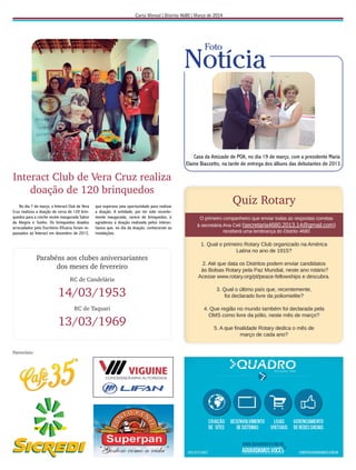 Patrocínio:
Quiz Rotary
O primeiro companheiro que enviar todas as respostas corretas
à secretária Ana Celí (secretaria4680.2013.14@gmail.com)
receberá uma lembrança do Distrito 4680
1. Qual o primeiro Rotary Club organizado na América
Latina no ano de 1915?
2. Até que data os Distritos podem enviar candidatos
às Bolsas Rotary pela Paz Mundial, neste ano rotário?
Acesse www.rotary.org/pt/peace-fellowships e descubra.
3. Qual o último país que, recentemente,
foi declarado livre da poliomielite?
4. Que região no mundo também foi declarada pela
OMS como livre da pólio, neste mês de março?
5. A que ﬁnalidade Rotary dedica o mês de
março de cada ano?
Comemoração de
Interact Club de Vera Cruz realiza
doação de 120 brinquedos
No dia 18 de fevereiro foi realizada uma
reunião festiva conjunta de comemoração
aos 109 anos dos Rotary dos Clubes de Rio
No dia 7 de março, o Interact Club de Vera
Cruz realizou a doação de cerca de 120 brin-
quedos para a creche recém inaugurada Sabor
da Alegria e Sonho. Os brinquedos doados
arrecadados pelo Escritório Eficácia foram re-
passados ao Interact em dezembro de 2013,
109 anos
Casa da Amizade de POA, no dia 19 de março, com a presidente Maria
Elaine Biazzetto, na tarde de entrega dos álbuns das debutantes de 2013.
Notícia
Foto
que esperava uma oportunidade para realizar
a doação. A entidade, por ter sido recente-
mente inaugurada, carece de brinquedos, e
agradeceu a doação realizada pelos interac-
tianos que, no dia da doação, conheceram as
instalações.
No dia 18 de fevereiro foi realizada uma
reunião festiva conjunta de comemoração
aos 109 anos dos Rotary dos Clubes de Rio
Parabéns aos clubes aniversariantes
dos meses de fevereiro
RC de Candelária
14/03/1953
RC de Taquari
13/03/1969
 