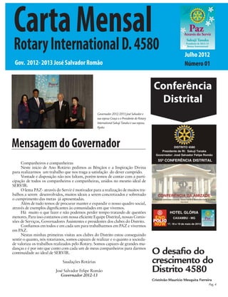 Carta Mensal
Rotary International D. 4580                                                                                      Julho 2012
 Gov. 2012- 2013 José Salvador Romão                                                                              Número 01


                                                                                                Conferência
                                                                                                  Distrital
                                                   Governador 2012/2013 José Salvador e
                                                   sua esposa Graça e o Presidente do Rotary
                                                   International Sakuji Tanaka e sua esposa,
                                                   Kyoko




Mensagem do Governador
     Companheiros e companheiras
     Neste início de Ano Rotário pedimos as Bênçãos e a Inspiração Divina
para realizarmos um trabalho que nos traga a satisfação do dever cumprido.
     Vontade e disposição não nos faltam, porém temos de contar com a parti-
cipação de todos os companheiros e companheiras, unidos no mesmo ideal de
SERVIR.
     O lema PAZ- através do Servir é motivador para a realização de muitos tra-
balhos a serem desenvolvidos, muitos ideais a serem concretizados e sobretudo
o cumprimento das metas já apresentadas.
     Além de tudo temos de procurar manter e expandir o nosso quadro social,
através de exemplos dignificantes às comunidades em que vivemos.
     Há muito o que fazer e não podemos perder tempo tratando de questões
menores. Para isso contamos com nossa eficiente Equipe Distrital, nossas Comis-
sões de Serviços, Governadores Assistentes e presidentes dos clubes do Distrito.
     Confiamos em todos e em cada um para trabalharmos em PAZ e vivermos
em PAZ.
     Nestas minhas primeiras visitas aos clubes do Distrito estou conseguindo
sentir o quanto, nós rotarianos, somos capazes de realizar e o quanto a socieda-
de valoriza os trabalhos realizados pelo Rotary. Somos capazes de grandes mu-
danças e é por isto que conto com cada um de meus companheiros para darmos
continuidade ao ideal de SERVIR.                                                               O desafio do
                              Saudações Rotárias                                               crescimento do
                         José Salvador Felipe Romão
                            Governador 2012-13
                                                                                               Distrito 4580
                                                                                               Cristóvão Maurício Mesquita Ferreira
                                                                                                                                 Pag. 4
 