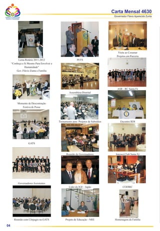 Carta Mensal 4630
Conheça a si mesmo para
                                                                                         Governador Flávio Aparecido Zunta
 Envolver a Humanidade




                                                                                            Visita ao Cesumar
                                                                                           Projetos em Parceria
              Lema Rotário 2011-2012                           PETS
         “Conheça a Si Mesmo Para Envolver a
                    Humanidade”
             Gov. Flávio Zunta e Família




                                                                                           ASR - RC Santa Fé
                                                        Assembleia Distrital



                   Momento de Descontração
                      Festiva de Posse




                                               Treinamento para Projetos de Subsídios         Encontro RDI




                             GATS



                                                     Reunião de Governadores              Interact Club Santa Fé




                    Governadores Assistentes
                                                        Líder do IGE - Japão                    CODIRC




             Reunião com Cônjuges no GATS            Projeto de Educação - NRE           Homenagem da Família

 04
 