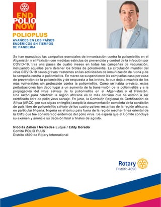 Se han reanudado las campañas esenciales de inmunización contra la poliomielitis en el
Afganistán y el Pakistán con medidas estrictas de prevención y control de la infección por
COVID-19, tras una pausa de cuatro meses en todas las campañas de vacunación,
incluyendo aquellos para detener los brotes de poliomielitis. La circulación mundial del
virus COVID-19 causó graves trastornos en las actividades de inmunización de rutina y de
la campaña contra la poliomielitis. En marzo se suspendieron las campañas casa por casa
de prevención de la poliomielitis y de respuesta a los brotes, lo que dejó a muchos de los
más vulnerables sin protección contra la poliomielitis. Como se había previsto, estas
perturbaciones han dado lugar a un aumento de la transmisión de la poliomielitis y a la
propagación del virus salvaje de la poliomielitis en el Afganistán y el Pakistán.
Una razón para celebrar: la región africana es lo más cercano que ha estado a ser
certificado libre de polio virus salvaje. En junio, la Comisión Regional de Certificación de
África (ARCC, por sus siglas en inglés) aceptó la documentación completa de la condición
de país libre de poliomielitis salvaje de los cuatro países restantes de la región africana,
en particular Nigeria. Nigeria es el único país fuera de la región mediterránea oriental de
la OMS que fue considerado endémico del polio virus. Se espera que el Comité concluya
su examen y anuncie su decisión final a finales de agosto.
Nicolás Zalles / Mercedes Luque / Eddy Dorado
Comité POLIO PLUS
Distrito 4690 de Rotary International
POLIOPLUS
AVANCES EN LOS PAÍSES
ENDÉMICOS EN TIEMPOS
DE PANDEMIA
su examen y anuncie su decisión final a finales de agosto.
Distrito 4690
 