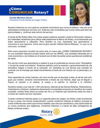 Nuestra Institución es una rueda en constante movimiento que nunca se detiene, más aún en la
adversidad mundial que nos toca vivir. Estamos más conectados que nunca, listos para abrir las
oportunidades y continuar este camino de servicio.
A través de My Rotary https://my.rotary.org/es/ podemos acceder a toda la información valiosa y
los materiales necesarios para utilizar adecuadamente la Marca de Rotary, es fundamental que
todos aprendamos a utilizarlos. Pero también es muy importante que aprendamos a
comunicar lo que hacemos. Como dice el gran escritor Gabriel García Márquez, “Lo que no se
comunica, no existe”.
Este nuevo escenario mundial nos pone ante un nuevo reto ¿CÓMO COMUNICAR ROTARY?
en una sociedad hipercomunicada (sobre todo por las RRSS), una sociedad estresada por la
crisis económica y con tristeza en el corazón por el dolor de perder seres queridos por problemas
de salud.
Por eso los invito que aprendamos a realizar lo que en publicidad se conoce como “Storytelling”
o “el arte de contar una historia”. Podemos definirlo como la creación y aprovechamiento de una
atmósfera mágica a través de la narración. En marketing es una técnica que consiste en
conectar con el mensaje que estás transmitiendo a través de una historia con su personaje y su
t r a m a .
Esta capacidad de contar historias, así como el arte que va asociado a ésta, es de las más anti-
guas que existen: conectar emocionalmente a través de una historia, dejar que te lleguen y
toquen el corazón y la cabeza, el cuerpo y el espíritu: lo racional y lo instintivo.
Nuestros clubes y sus más de 1.200 voluntarios, además de las Damas Rotarias, Rotaractianos,
Interactianos y Earlyact, realizamos diariamente innumerables proyectos en beneficio de nuestra
sociedad, nuestra tarea ahora es contar las mil y un historias que escribimos todos los días a
través de nuestro servicio voluntario.
Cuando contamos historias pasan a un segundo plano los cargos, los títulos y todo el protocolo
al que a veces nos hemos acostumbrado; cuando contamos historias el objetivo principal es
contar al Mundo ese sueño que hicimos realidad, esa vida que cambiamos y esa oportunidad de
un nuevo comienzo que regalamos. Contemos Historias y a través de ellas contagiemos de
Rotary al Mundo entero.
¿Cómo
COMUNICAR Rotary?
Cecilia Montero Duran
Presidente Comité Distrital de Imagen Pública
oportunidades y continuar este camino de servicio.
comunica, no existe”.
de salud.
trama.
a través de nuestro servicio voluntario.
Rotary al Mundo entero.
Distrito 4690
 