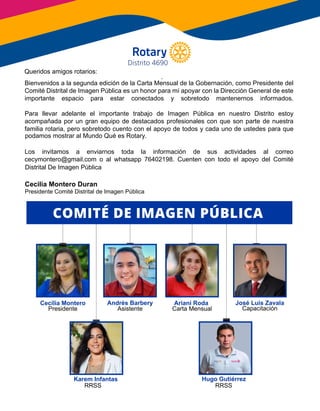 Queridos amigos rotarios:
Bienvenidos a la segunda edición de la Carta Mensual de la Gobernación, como Presidente del
Comité Distrital de Imagen Pública es un honor para mí apoyar con la Dirección General de este
importante espacio para estar conectados y sobretodo mantenernos informados.
Para llevar adelante el importante trabajo de Imagen Pública en nuestro Distrito estoy
acompañada por un gran equipo de destacados profesionales con que son parte de nuestra
familia rotaria, pero sobretodo cuento con el apoyo de todos y cada uno de ustedes para que
podamos mostrar al Mundo Qué es Rotary.
Los invitamos a enviarnos toda la información de sus actividades al correo
cecymontero@gmail.com o al whatsapp 76402198. Cuenten con todo el apoyo del Comité
Distrital De Imagen Pública
Karem Infantas Hugo Gutiérrez
COMITÉ DE IMAGEN PÚBLICA
Ariani RodaCecilia Montero
Presidente
Andrés Barbery
Asistente
RRSS RRSS
Carta Mensual
Queridos amigos rotarios:
podamos mostrar al Mundo Qué es Rotary.
José Luis Zavala
Capacitación
Cecilia Montero Duran
Presidente Comité Distrital de Imagen Pública
Distrito 4690
Distrital De Imagen Pública
 