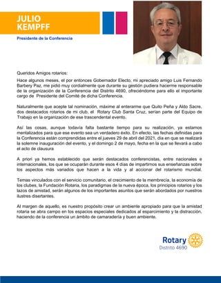 JULIO
KEMPFF
Hace algunos meses, el por entonces Gobernador Electo, mi apreciado amigo Luis Fernando
Barbery Paz, me pidió muy cordialmente que durante su gestión pudiera hacerme responsable
de la organización de la Conferencia del Distrito 4690, ofreciéndome para ello el importante
cargo de Presidente del Comité de dicha Conferencia.
Naturalmente que acepte tal nominación, máxime al enterarme que Quito Peña y Aldo Sacre,
dos destacados rotarios de mi club, el Rotary Club Santa Cruz, serían parte del Equipo de
Trabajo en la organización de ese trascendental evento.
Así las cosas, aunque todavía falta bastante tiempo para su realización, ya estamos
mentalizados para que ese evento sea un verdadero éxito. En efecto, las fechas definidas para
la Conferencia están comprendidas entre el jueves 29 de abril del 2021, día en que se realizará
la solemne inauguración del evento, y el domingo 2 de mayo, fecha en la que se llevará a cabo
el acto de clausura.
A priori ya hemos establecido que serán destacados conferencistas, entre nacionales e
internacionales, los que se ocuparán durante esos 4 días de impartirnos sus enseñanzas sobre
los aspectos más variados que hacen a la vida y al accionar del rotarismo mundial.
Temas vinculados con el servicio comunitario, el crecimiento de la membrecía, la economía de
los clubes, la Fundación Rotaria, los paradigmas de la nueva época, los principios rotarios y los
lazos de amistad, serán algunos de los importantes asuntos que serán abordados por nuestros
ilustres disertantes.
Al margen de aquello, es nuestro propósito crear un ambiente apropiado para que la amistad
rotaria se abra campo en los espacios especiales dedicados al esparcimiento y la distracción,
haciendo de la conferencia un ámbito de camaradería y buen ambiente.
Queridos Amigos rotarios:
Distrito 4690
Presidente de la Conferencia
cargo de Presidente del Comité de dicha Conferencia.
Trabajo en la organización de ese trascendental evento.
el acto de clausura
ilustres disertantes.
haciendo de la conferencia un ámbito de camaradería y buen ambiente.
 