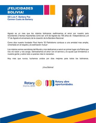 ¡FELICIDADES
BOLIVIA!
GD Luis F. Barbery Paz
Carmen Cueto de Barbery
Agosto es un mes que los rotarios bolivianos reafirmamos el amor por nuestro país
recordando 2 fechas importantes como ser: el 6 de Agosto los 195 años de Independencia y el
17 de Agosto el aniversario de la creación de la Bandera Nacional.
Como dice nuestro fundador Paul Harris “El Patriotismo conduce a una amistad mas amplia,
cimentada en el respeto y la estimación mutua”.
Los rotarios somos servidores del Mundo y nos dedicamos a servir en primer lugar a la Patria que
nos vió nacer y nos acoge. Demostramos el amor con el servicio y la ayuda que brindamos a
nuestra gente y sobre todo a quienes más lo necesitan.
Hoy mas que nunca, luchamos unidos por días mejores para todos los bolivianos.
¡Viva Bolivia!
cimentada en el respeto y la estimación mutua”.
nuestra gente y sobre todo a quienes más lo necesitan.
17 de Agosto el aniversario de la creación de la Bandera Nacional.
Distrito 4690
 