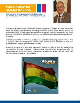 Bolivia cumple 195 años de INDEPENDENCIA y los rotarios bolivianos rendimos homenaje a
través del servicio que préstamos a nuestra comunidad. Patria, no es sólo un terruño con
inmensos territorio de diversas zonas geográficas y recursos naturales abundantes con climas
diversos, es también la calidad de su gente; de esa población generosa y valiente que la ama y
la respeta.
Una Patria, es cariño, es fraternidad, es educación, es trabajar en su engrandecimiento, es darle
la esperanza, de que sus hijos jamás sufrirán por las inclemencias de ideales mezquinos, esos
que arrebatan a los hijos, para depredar su futuro.
El amor a la Patria, se lo lleva en el sentimiento, en el corazón en el alma, sin necesidad de
discriminación de una u otra forma. Gracias Bolivia, por aceptarnos a vuestro servicio. Los
rotarios, estamos firmes en nuestras propuestas y proyectos, en beneficio de una Bolivia cada
VEZVWvez más grande, próspera y prometedora.
PARA NUESTRA
AMADA BOLIVIA
(Extracto de la Reseña escrita por el Ex Gobernador
del Distrito Jorge Balcazar Nara en Homenaje a Bolivia)
la respeta.
que arrebatan a los hijos, para depredar su futuro.
vez más grande, próspera y prometedora.
 