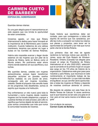 STAFF
CARMEN CUETO
DE BARBERY
.
ESPOSA DEL GOBERNADOR
.
Es una gran alegría para mí reencontrarnos en
este espacio que nos brinda la oportunidad
de estar conectadas.
Iniciamos agosto, un mes que Rotary
Internacional lo dedica para hacer hincapié en
la importancia de la Membresía para nuestra
institución. Cuando hablamos de una valiosa
membresía, tenemos que pensar sin lugar a
dudas en los Comités de Damas Rotarias.
Habría sido imposible avanzar y llegar donde
estamos sin las mujeres que son pilar de la
historia de Rotary, tanto en Bolivia como el
Mundo entero. No podríamos estar ahora
mismo donde estamos sin sus sacrificios y sus
l u c h a s .
Mis queridas damas, ustedes son mujeres
extraordinarias, porque lograr transformar
pequeñas acciones en grandes sueños
hechos realidad, es una acción de amor,
conseguido solo por mujeres increíbles,
ustedes. Desde el proyecto más sencillo hasta
en los programas más desafiantes, somos el
espíritu que impulsa a la Institución.
Hoy enfrentamos un reto nuevo para toda la
humanidad y como mujeres desde nuestros
hogares nos ha tocado adaptarnos y apoyar a
nuestras familias en este proceso; pero ello no
significa que hemos dejado de lado el servicio,
pues somos conscientes que más que nunca
la comunidad necesita de nosotras.
Cada historia que escribimos debe ser
contada, para que contagiemos a todos del
espíritu de servicio que nos caracteriza, por
ello las invito a compartir con todos los rotarios
sus planes y proyectos, para tener así la
oportunidad de compartir y ser más que nunca
parte vital de la familia Rotaria.
Los primeros días del mes de agosto
recibimos la hermosa noticia que Jennifer E.
Jones, socia del Club Rotario de Windsor-
Roseland, Ontario (Canadá) fue elegida para
ocupar el cargo de Presidenta de Rotary
International en el año 2022-2023, selección
que la convierte en la primera mujer en ocupar
ese cargo en los 115 años de historia de la
organización. Celebramos este gran paso para
nosotras y para Rotary, que reconoce en este
nombramiento el importante trabajo de las
mujeres en la Institución. Lo que más nosdebe
enorgullecer, es que Jennifer abrió oportunida-
des a todas las mujeres en Rotary y depende
de nosotras continuar abriendo el camino.
Me despido de ustedes con esta frase de la
Madre Teresa de Calcuta “A veces sentimos
que lo que hacemos es tan solo una gota en el
mar, pero el mar sería menos si le faltara una
g o t a ”
Con el afecto de siempre,
Carmen Cueto de Barbery
Queridas damas rotarias:
de estar conectadas.
luchas.
espíritu que impulsa a la Institución.
la comunidad necesita de nosotras.
Con el afecto de siempre,
Carmen Cueto de Barbery
parte vital de la familia Rotaria.
gota”
Distrito 4690
 