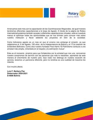 STAFF
Arrancamos este mes con la capacitación de las Coordinaciones Regionales, de igual manera
tendremos diferentes capacitaciones a lo largo de Agosto. A través de la página de Rotary
International podemos también acceder a diferentes capacitaciones virtuales, está en nuestras
manos el optimizar todas las oportunidades que se nos brindan para conocer más sobre
nuestra institución y llevar adelante los proyectos en bien de la sociedad.
Como bolivianos agosto es un mes en que el civismo nos embarga el corazón, ya que
celebramos el 6 de Agosto, 195 años de la Independencia de Bolivia y el 17,la creación de
la Bandera Boliviana. Como dice nuestro fundador Paul Harris “El Patriotismo conduce a una
amistad más amplia, cimentada en el respeto y la estimación mutua”.
Este es el momento propicio para que fortalecidos por la amistad que nos une, renovemos
nuestro compromiso de servicio con las personas que más lo necesitan, aportando de esta
manera al crecimiento de nuestro país. Que nada nos detenga en nuestra vocación de
servicio, tenemos un panorama diferente, pero no rendirse es una cualidad de nosotros los
r o t a r i o s .
Con mucho afecto,
amistad más amplia, cimentada en el respeto y la estimación mutua”.
rotarios.
Con mucho afecto,
Luis F. Barbery Paz
Gobernador 2020-2021
D-4690 Bolivia
Distrito 4690
 
