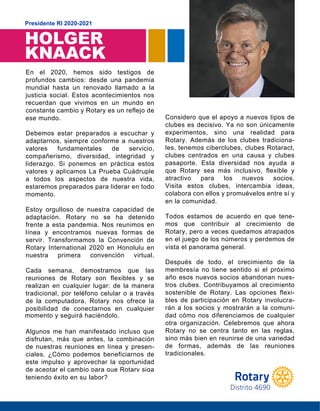 HOLGER
KNAACK
Presidente RI 2020-2021
En el 2020, hemos sido testigos de
profundos cambios: desde una pandemia
mundial hasta un renovado llamado a la
justicia social. Estos acontecimientos nos
recuerdan que vivimos en un mundo en
constante cambio y Rotary es un reflejo de
ese mundo.
Debemos estar preparados a escuchar y
adaptarnos, siempre conforme a nuestros
valores fundamentales de servicio,
compañerismo, diversidad, integridad y
liderazgo. Si ponemos en práctica estos
valores y aplicamos La Prueba Cuádruple
a todos los aspectos de nuestra vida,
estaremos preparados para liderar en todo
m o m e n t o .
Estoy orgulloso de nuestra capacidad de
adaptación. Rotary no se ha detenido
frente a esta pandemia. Nos reunimos en
línea y encontramos nuevas formas de
servir. Transformamos la Convención de
Rotary International 2020 en Honolulu en
nuestra primera convención virtual.
Cada semana, demostramos que las
reuniones de Rotary son flexibles y se
realizan en cualquier lugar: de la manera
tradicional, por teléfono celular o a través
de la computadora. Rotary nos ofrece la
posibilidad de conectarnos en cualquier
momento y seguirá haciéndolo.
Algunos me han manifestado incluso que
disfrutan, más que antes, la combinación
de nuestras reuniones en línea y presen-
ciales. ¿Cómo podemos beneficiarnos de
este impulso y aprovechar la oportunidad
de aceptar el cambio para que Rotary siga
teniendo éxito en su labor?
Considero que el apoyo a nuevos tipos de
clubes es decisivo. Ya no son únicamente
experimentos, sino una realidad para
Rotary. Además de los clubes tradiciona-
les, tenemos ciberclubes, clubes Rotaract,
clubes centrados en una causa y clubes
pasaporte. Esta diversidad nos ayuda a
que Rotary sea más inclusivo, flexible y
atractivo para los nuevos socios.
Visita estos clubes, intercambia ideas,
colabora con ellos y promuévelos entre sí y
en la comunidad.
Todos estamos de acuerdo en que tene-
mos que contribuir al crecimiento de
Rotary, pero a veces quedamos atrapados
en el juego de los números y perdemos de
vista el panorama general.
Después de todo, el crecimiento de la
membresía no tiene sentido si el próximo
año esos nuevos socios abandonan nues-
tros clubes. Contribuyamos al crecimiento
sostenible de Rotary. Las opciones flexi-
bles de participación en Rotary involucra-
rán a los socios y mostrarán a la comuni-
dad cómo nos diferenciamos de cualquier
otra organización. Celebremos que ahora
Rotary no se centra tanto en las reglas,
sino más bien en reunirse de una variedad
de formas, además de las reuniones
t r a d i c i o n a l e s .
ese mundo.
momento.
momento y seguirá haciéndolo.
en la comunidad.
tradicionales.
teniendo éxito en su labor?
Distrito 4690
vista el panorama general.
 