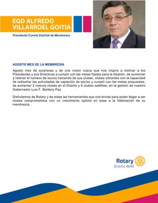 EGD ALFREDO
VILLARROEL GOITIA
Agosto mes de sorpresas y de una visión nueva que nos inspira a motivar a los
Presidentes y sus Directivas a cumplir con las metas fijadas para la Gestión, de aumentar
y retener el número de socios haciendo de sus clubes, clubes vibrantes con la capacidad
de rediseñar las actividades de captación de socios y cumplir con las metas propuestas,
de aumentar 2 nuevos clubes en el Distrito y 6 clubes satélites, en la gestión de nuestro
Gobernador Luis Barbery.
Disfrutemos de Rotary y de todas las herramientas que nos brinda para poder llegar a ser
clubes comprometidos con un crecimiento óptimo en base a la fidelización de su
m e m b r e s í a .
AGOSTO MES DE LA MEMBRESÍA
Gobernador Luis F. Barbery Paz.
membresía.
Presidente Comité Distrital de Membresía
Distrito 4690
 