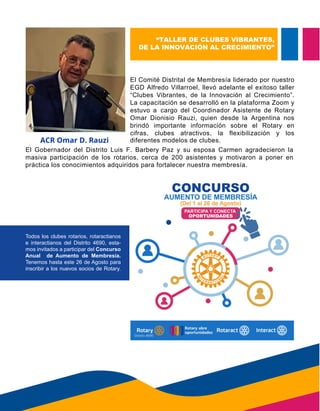 “TALLER DE CLUBES VIBRANTES,
DE LA INNOVACIÓN AL CRECIMIENTO”
ACR Omar D. Rauzi
El Comité Distrital de Membresía liderado por nuestro
EGD Alfredo Villarroel, llevó adelante el exitoso taller
“Clubes Vibrantes, de la Innovación al Crecimiento”.
La capacitación se desarrolló en la plataforma Zoom y
estuvo a cargo del Coordinador Asistente de Rotary
Omar Dionisio Rauzi, quien desde la Argentina nos
brindó importante información sobre el Rotary en
cifras, clubes atractivos, la flexibilización y los
diferentes modelos de clubes.
El Gobernador del Distrito Luis F. Barbery Paz y su esposa Carmen agradecieron la
masiva participación de los rotarios, cerca de 200 asistentes y motivaron a poner en
práctica los conocimientos adquiridos para fortalecer nuestra membresía.
Todos los clubes rotarios, rotaractianos
e interactianos del Distrito 4690, esta-
mos invitados a participar del Concurso
Anual de Aumento de Membresía.
Tenemos hasta este 26 de Agosto para
inscribir a los nuevos socios de Rotary.
diferentes modelos de clubes.
práctica los conocimientos adquiridos para fortalecer nuestra membresía.
 