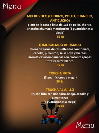 MIX RUSTICO (CHORIZO, POLLO, CHANCHO,
ANTICUCHO)
plato de la casa a base de 1/8 de pollo, chorizo,
chancho ahumado y anticucho (3 guarniciones a
elegir)
55 Bs
LOMO SALTADO AHUMADO
trozos de carne de res salteadas con tomate,
cebolla, pimentón, salsa soya y hierbas
aromáticas acompañadas con crocantes papas
fritas y arroz blanco
35 Bs
TRUCHA FRITA
(3 guarniciones a elegir)
30 Bs
TRUCHA AL AJILLO
trucha frita con una salsa de ajo, cebolla y
pimentones
(3 guarniciones a elegir)
30 Bs
 