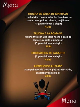 TRUCHA EN SALSA DE MARISCOS
trucha frita con una salsa hecha a base de
camarones, pulpo, calamar, mejillones
(3 guarniciones a elegir)
45 Bs
TRUCHA A LA ROMANA
trucha frita con una salsa hecha a base de
tomate, cebolla y pimentón
(3 guarniciones a elegir)
30 Bs
CHICHARRON DE LAGARTO
(3 guarniciones a elegir)
45 Bs
ANTICUCHOS AL PLATO
acompañados de choclo, papa sancochada,
ensalada y salsa de ají
20 Bs
 