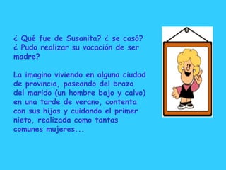 ¿ Qué fue de Susanita? ¿ se casó? ¿ Pudo realizar su vocación de ser madre? La imagino viviendo en alguna ciudad de provincia, paseando del brazo del marido (un hombre bajo y calvo) en una tarde de verano, contenta con sus hijos y cuidando el primer nieto, realizada como tantas comunes mujeres... 