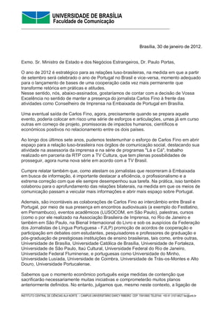 UNIVERSIDADE DE BRASÍLIA
                       Faculdade de Comunicação
__________________________________________________________________



                                                                                     Brasília, 30 de janeiro de 2012.


Exmo. Sr. Ministro de Estado e dos Negócios Estrangeiros, Dr. Paulo Portas,

O ano de 2012 é estratégico para as relações luso-brasileiras, na medida em que a partir
de setembro será celebrado o ano de Portugal no Brasil e vice-versa, momento adequado
para o lançamento de bases de uma cooperação cada vez mais permanente que
transforme retórica em práticas e atitudes.
Nesse sentido, nós, abaixo-assinados, gostaríamos de contar com a decisão de Vossa
Excelência no sentido de manter a presença do jornalista Carlos Fino à frente das
atividades como Conselheiro de Imprensa na Embaixada de Portugal em Brasília.

Uma eventual saída de Carlos Fino, agora, precisamente quando se prepara aquele
evento, poderia colocar em risco uma série de esforços e articulações, umas já em curso
outras em começo de projeto, promissoras de impactos humanos, científicos e
económicos positivos no relacionamento entre os dois países.

Ao longo dos últimos sete anos, pudemos testemunhar o esforço de Carlos Fino em abrir
espaço para a relação luso-brasileira nos órgãos de comunicação social, destacando sua
atividade na assessoria da imprensa e na série de programas "Lá e Cá", trabalho
realizado em parceria da RTP com a TV Cultura, que tem plenas possibilidades de
prosseguir, agora numa nova série em acordo com a TV Brasil.

Cumpre relatar também que, como atestam os jornalistas que recorreram à Embaixada
em busca de informação, é importante destacar a eficiência, o profissionalismo e a
extrema correção com que ele sempre desempenhou sua tarefa. Na prática, isso também
colaborou para o aprofundamento das relações bilaterais, na medida em que os meios de
comunicação passam a veicular mais informações e abrir mais espaço sobre Portugal.

Ademais, são incontáveis as colaborações de Carlos Fino ao intercâmbio entre Brasil e
Portugal, por meio de sua presença em encontros audiovisuais (a exemplo do Festlatino,
em Pernambuco), eventos acadêmicos (LUSOCOM, em São Paulo), palestras, cursos
(como o por ele realizado na Associação Brasileira de Imprensa, no Rio de Janeiro e
também em São Paulo, na Bienal Internacional do Livro e sob os auspícios da Federação
dos Jornalistas de Língua Portuguesa - FJLP) promoção de acordos de cooperação e
participação em debates com estudantes, pesquisadores e professores de graduação e
pós-graduação de prestigiosas instituições de ensino brasileiras, tais como, entre outras,
Universidade de Brasília, Universidade Católica de Brasília, Universidade de Fortaleza,
Universidade de São Paulo, Itaú Cultural, Universidade Federal do Rio de Janeiro,
Universidade Federal Fluminense, e portuguesas como Universidade do Minho,
Universidade Lusíada, Universidade de Coimbra, Universidade de Trás-os-Montes e Alto
Douro, Universidade Portucalense.

Sabemos que o momento econômico português exige medidas de contenção que
sacrificarão necessariamente muitas iniciativas e comprometerão muitos planos
anteriormente definidos. No entanto, julgamos que, mesmo neste contexto, a ligação de
___________________________________________________________________________
INSTITUTO CENTRAL DE CIÊNCIAS ALA NORTE – CAMPUS UNIVERSITÁRIO DARCY RIBEIRO CEP: 70910900 TELEFAX: +55 61 3107-6627 fac@unb.br
 