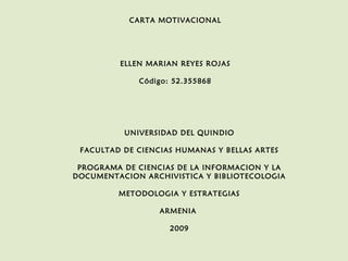 CARTA MOTIVACIONAL

ELLEN MARIAN REYES ROJAS
Código: 52.355868

UNIVERSIDAD DEL QUINDIO
FACULTAD DE CIENCIAS HUMANAS Y BELLAS ARTES
PROGRAMA DE CIENCIAS DE LA INFORMACION Y LA
DOCUMENTACION ARCHIVISTICA Y BIBLIOTECOLOGIA
METODOLOGIA Y ESTRATEGIAS
ARMENIA
2009

 