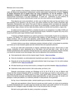 Motívese como nunca antes:
¿Quién necesita a Tony Robbins, el famoso desarrollador personal y motivador que cobra hasta un
millón de dólares por presentacion multitudinaria, cuando usted puede motivarse por si mismo? Superar
el estado emocional que le impide hacer las cosas productivas, en vez de sentarse a ver la
televisión o chatear en el celular no siempre es fácil. Pero al menos que para usted no tenga
consecuencias económicas ni de salud despertarse al medio día, sintiéndose un poco enfermo; el
motivarse para ganar el dinero suficiente para cumplir sus más caros sueños, es una obligación.
Para algunos que nunca procrastinan, es decir, que no dejan las cosas que hay que hacer un día
para hacerlas al día siguiente o tal vez nunca; que jamás arrastran los pies cuando emprenden algo
importante ¡Felicitaciones, bien hecho! Pero para el resto es necesario tener una batería de impulsores
motivacionales para hacer lo necesario que los saque de la mediocridad, y puedan gozar de mansiones,
carros de lujo, viajes, amores o tal vez nada más darse y darle a su familia una muy buena y digna vida.
Si usted es de los que procrastinan y arrastran los pies no se avergüence ni se aflija. El 98% por
ciento de la población mundial es así y, cosa aparentemente injusta, mantienen a la gente rica y muy rica a
la que le permiten poder seguir dándose la gran vida de lujo.
Y tampoco se flagele diciéndose que usted es perezoso e irresponsable. A pesar de sus esfuerzos,
la pasíon, los hábitos y un entorno que produzca flujo negativo (un jefe estupido o un compañero de
trabajo envidioso, solo por poner unos ejemplos), puede hacerle fallar en su intento de mantener una
motivación poderosa, una fuerza de voluntad que destruya todos los obstáculos en su camino.
La buena noticia es que ahora, mantenerse siempre motivado es fácil. La tecnología ha premitido
que incluso ya no sea necesario gastar para leer extensos libros de superación personal.
Ya sea que usted esté comenzando un negocio, intentando bajar de peso, ahorrar para un viaje
soñado, comprarse un carro, deshacerse de un mal habito o tal vez todo esto y más; aquí le voy a
enseñar gratuitamente cómo aprender diversas técnicas muy amenas para mantenerse siempre motivado
y su fuerza de voluntad nunca más decaiga. Solo mire los siguientes cinco extraordinarios videos,
● Este espectacular video es de los mejores según Youtube: https://uii.io/Atlas
● Este otro (revelador), es extremadamente importante que usted lo vea: https://uii.io/MIdas13
● Después de ver los dos primeros, usted podrá entender mejor el que sigue. A mí me voló la cabeza
y aprendí mucho: https://uii.io/ZEus04
● MI video favorito que me hizo tomar acción y conseguir lo que tanto deseaba: https://uii.io/Paris13
● Solamente mírelo antes de dormir. (No lo abra antes, por favor): Link
Después comuníquese conmigo por Whatsapp al 52 33 39 47 90 92 (si vive en México solo
marque los diez números después del 52. Le enseñaré, sin que tenga que invertir un solo centavo, y sin
que tenga que abandonar su trabajo actual si lo tiene, cómo ganar dinero mientras usted se motiva y
motiva a los demás (una labor que además reditúa espiritualmente), sin salir de su casa, sin vender y sin
perseguir a nadie para afiliarlo a un multinivel, pirámide ni nada parecido. Se lo garantizo.
No hay truco ni intenciones ocultas. Jamás le pediré que se inscriba a un curso pagado.
Hago esto para agradecer a Quien Sea por la ayuda que recibí cuando, por motivo de la pandemia
ya estaba desesperado por no poder pagar las deudas que adquirí para poder sobrevivir en los quince
meses que me vi obligado a dejar de trabajar. Pero no hay mal que por bien no venga.
Me dará mucho gusto saber de usted y comprobar su progreso.
 