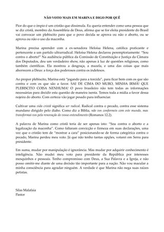 NÃO VOTO MAIS EM MARINA E DIGO POR QUÊ

Pior do que o ímpio é um cristão que dissimula. Eu queria entender como uma pessoa que
se diz cristã, membro da Assembleia de Deus, afirma que se for eleita presidente do Brasil
vai convocar um plebiscito para que o povo decida se aprova ou não o aborto, ou se
aprova ou não o uso da maconha.

Marina precisa aprender com a ex-senadora Heloísa Helena, católica praticante e
pertencente a um partido ultrarradical. Heloísa Helena declarou peremptoriamente: “Sou
contra o aborto!” Na audiência pública da Comissão de Constituição e Justiça da Câmara
dos Deputados, deu um verdadeiro show, não apenas à luz de questões religiosas, como
também científicas. Ela mostrou a desgraça, a mazela, e uma das coisas que mais
aborrecem a Deus: a força dos poderosos contra os indefesos.

Ao propor plebiscito, Marina está “jogando para a torcida”, para ficar bem com os que são
contra e com os que são a favor. SAI DE CIMA DO MURO, MINHA IRMÃ! QUE
PLEBISCITO COISA NENHUMA! O povo brasileiro não tem todas as informações
necessárias para decidir esta questão de maneira isenta. Temos toda a mídia a favor dessa
nojeira do aborto. Com certeza vão jogar pesado para influenciar.

Cultivar uma vida cristã significa ser radical. Radical contra o pecado, contra esse sistema
mundano dirigido pelo diabo. Como diz a Bíblia, não vos conformeis com este mundo, mas
transformai-vos pela renovação do vosso entendimento (Romanos 12.2).

A palavra de Marina como cristã teria de ser apenas isto: “Sou contra o aborto e a
legalização da maconha”. Como faltaram convicção e firmeza em suas declarações, uma
vez que o cristão tem de “mostrar a cara” posicionando-se de forma categórica contra o
pecado, Marina perdeu meu voto. Já que não tenho tantas opções, votarei em Serra para
presidente.

Em suma, mudar por manipulação é ignorância. Mas mudar por adquirir conhecimento é
inteligência. Não mudei meu voto para presidente da República por interesses
mesquinhos e pessoais. Tenho compromisso com Deus, a Sua Palavra e a Igreja, e não
posso omitir-me diante de uma decisão tão importante para a nação. Não vou macular a
minha consciência para agradar ninguém. A verdade é que Marina não nega suas raízes
petistas.




Silas Malafaia
Pastor
 