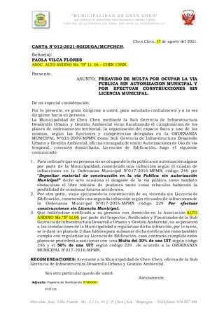 “ M U N I C I P A L I D A D D E C H E N C H E N ”
SUB GERENCIA DE INFRAESTRUCTURA,DESARROLLO URBANO Y RURAL
“AÑO DEL BICENTENARIO DEL PERU: 200 AÑOS DE INDEPENDENCIA”
Dirección: Asoc. Villa Francia Mz. LL Lt. 01 C. P. Chen Chen - Moquegua - Telelefonos: 954 807 494
Chen Chen, 17 de agosto del 2021.
CARTA N°012-2021-SGIDUGA/MCPCHCH.
Señor(a):
PAOLA VILCA FLORES
ASOC. ALTO ANDINO Mz. “B” Lt. 06 – CHEN CHEN.
Presente.
ASUNTO: PREAVISO DE MULTA POR OCUPAR LA VIA
PUBLICA SIN AUTORIZACION MUNICIPAL Y
POR EFECTUAR CONSTRUCCIONES SIN
LICENCIA MUNICIPAL.
De mi especial consideración:
Por lo presente, es grato dirigirme a usted, para saludarlo cordialmente y a la vez
dirigirme hacia su persona.
La Municipalidad de Chen Chen mediante la Sub Gerencia de Infraestructura
Desarrollo Urbano y Gestión Ambiental viene fiscalizando el cumplimiento de los
planes de ordenamiento territorial, la organización del espacio físico y uso de los
mismos, según las funciones y competencias delegadas en la ORDENANZA
MUNICIPAL N°033-2009-MPMN. Como Sub Gerencia de Infraestructura Desarrollo
Urbano y Gestión Ambiental, oficina encargada de emitir Autorizaciones de Uso de vía
temporal, conexión domiciliaria, Licencias de Edificación, hago el siguiente
comunicado:
1. Para indicarle que su persona viene ocupando lavía públicasin autorización alguna
por parte de la Municipalidad, cometiendo una infracción según el cuadro de
infracciones en la Ordenanza Municipal N°017-2016-MPMN, código 246 por
“Depositar material de construcción en la vía Publica sin autorización
Municipal” dicho acto ocasiona el desgaste de la vía pública como también
obstaculiza el libre tránsito de peatones tanto como vehículos habiendo la
posibilidad de ocasionar futuros accidentes.
2. Por otra parte, viene ejecutando la construcción de su vivienda sin Lice ncia de
Edificación, cometiendo una segunda infracción según el cuadro de infracciones de
la Ordenanza Municipal N°017-2016-MPMN código 229 Por efectuar
construcciones sin Licencia Municipal.
3. Que habiéndose notificado a su persona con domicilio en la Asoci ación ALTO
ANDINO Mz.“B” Lt.06 por parte del Inspector, Notificador y Fiscalizador de la Sub
Gerenciade InfraestructuraDesarrollo Urbano y Gestión Ambiental,no se presentó
a las instalaciones de la Municipalidad a regularizar dicha infracción, por lo tanto,
se le dará un plazo de 2 días hábilespara subsanar dichanotificacióncomo también
cumpla con regularizar su Licencia de Edificación, caso contrario cumplido estos
plazos se procederá a sancionar con una Multa del 30% de una UIT según código
246 y el 50% de una UIT según código 229 de acuerdo a la ORDENANZA
MUNICIPAL N°017-2016-MPMN.
RECOMENDACIONES: Acercarse a la Municipalidad de Chen Chen, oficina de la Sub
Gerencia de Infraestructura Desarrollo Urbano y Gestión Ambiental.
Sin otro particular quedo de usted.
Atentamente.
Adjunto: Papeleta de Notificación N°000041
FOTOS
 