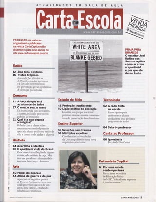 ATUALIDADES EM SALA
PROFESSOR: As matérias
originalmente publicadas
na revi sta Cartaâapitaí estão
disponíveis para seus alunos no
s ite www.ca rta naesco la.coÍïï. br
Saúde
Jeca Tatu, o rctorno
Tristes trópicos
As condições climáticas
do Brasil somadas à pobreza
e à falta de investimentos
em prevenção geram epidemias
de doenças parasitárias
Gonsurno
2l A força do que está
ao alcance de todos
27 Omeuroseu,onosso
Da abundânci a para a escas sez,
a sustentabilidade pede novos
padrões de consumo
31 Qual é a sua pegada
ecológica?
Refletir com a classe sobre
consumo responsável permite
que cada aluno avalie seu estilo de
vida e como pode ajudar o planeta
História
34Acartilhaéidêntica
36 O apartheid visto do Brasil
O racismo é a atribuição de lugares
sociais pelo critério de raça. Mas
traz um paradoxo: a humanidade
tem uma única raça, a humana
AÊe
40 Painel do descaso
44 Acima da guerra e da paz
A proposta é seguir os passos
do Projeto Portinari: cria-se um
catálogo crítico da obra de um
artista (o, vários), estudando
influências e contextos
HHITH *N[figï fiüïiü8 $ËÊEtï Rï
t2
16
FRAIAPAHA
BRAHCOS
O escritor Joel
Rufino dos
Santos explica
como se criou
o apartheid
e por que ele
durou tanto
U)
o
F
z.
(n
u')
o
o
z.
o
U)
É.
t!
o'
z.
ljJ
o
"J
J
É.
.ljJ
J
^-.1
5(t)
o
a
{()
q
tr
'{
cd
f-
o,
t
q
l--
-J
è
o
|.-
=èq
=I
t
l.-
U)
o
o
=z.
(5
ü
o
t--
o
LL
o-
()
Estudo de Meio
48 Proteção insuficiente
50 Lição prática de ecologia
Localtze um parque nacional
próximo à escola e mostre como uma
âreade preservação deve funcionar
56 Seleções sem trauma
58 Múltiplas escolhas
Coordenador do vestibular
da Unicamp defende uma nova
arquitetura curricular
ïbcnologiaË!il+i,iï*----1ìï
62 A rádio feita
na escola
Passo a passo para
professot.r
"
ãl.ttrot
produzirem seus próprios
programas de áudio
64 Sala do profesgor
Garta âo Professor
66 lgnorância
Por André Sant'anna
-J
É.
o
(5
É.
.l4l
a
6 Por uma escola
contemporânea
Para a nova secretária
de Educação Básica
do MEC, "não adianta reprovar,
é preciso ensirÌar"
L
I
CARTA NA ESCOLA
Entrevista
www.ca rta naescol a.com. br
 