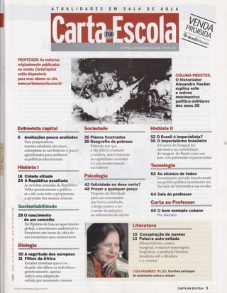 ll
I
ATU A LIDADES EM SALA DE AULA
'l
i
I
I
FRCFE$SCRI As matér[as
erlgÍnan rmelrte pubÌÌeadas
Ëïa reÌrlsta ËartaüarpÊtaÊ
estÍlc dlspcnftreÌs
paffi se$s aÌuffas na sÊte
rw.sw.Ëa rta naescctra.esrft . b r
Entruristfi e-êfÊCÊl
6 Avaliações pouco avaliadas
Para pesquisadora,
exames estaduais são caros,
sobrepõem-se aos federais e pouco
aproveitados para melhorar
as políticas educacionais
Histéria I
18 Gidade sitiada
24 A República assaltada
As revoltas armadas da República
Velha questionaram a política
ix#Í;:ïj;l'":J:ï,ïïïï
Snxs*ms* mbË$*dm#w
28 O nascimento
de um conceito
Da Hipótese de Gaia ao aquecimento
global, o movimento ambiental se
fortaleceu em torno da idéia de
nos tornarmos auto-sustentáveis
30 A negritude dos europeus
31 Filhos da Africa
Estudos mostram que a cor
da pele não difere os indivíduos
geneticamente, apenas
indica uma adaptação
sofrida por ancestrais comuns
,/ww.ca rta naescola.co m. br
$rcËedade
36 Planos frustrados
38 Geografia da pobreza
Entenda por que
é táo difícil combater
a miséria, que é inerente
ao capitalismo mundial
e à sua moderntzaçáo
excludente
42 Felicidade na dose certa?
48 Prazer a qualquer preço
Proposta de felicidade
paraum consumidor
que busca satisfação,
a droga passou a ser
o nome do paliativo
ao sofrimento do sujeito
COTUFIAPRESTES-
O historiador
Alexandre Hecker
explica este
e outros
movimentos
político-militares
dos anos 20
Hlsüória ltr
52O Brasil é imperialista?
56 O imperialismo brasileiro
A Guerra do Paraguai foi
um marco na consolidação
da imagem do Brasil como um
país com pretensões expansionistas
62 Ao alcance de todos
Investimento privado transformado
em política pública incrementa uso
das salas de informática nas escolas
64 Sala do professor
Carta ac Professor
!*iË,iii,!itÍri.i
66 O bom exemplo cubano
Por Sócrates
ffi
n
ffi
l
I
o
q
U)
oL
o
-o-
tfJ
F
z.
.i
-(o
O)
q-
q
--J
l{J
q_
-J
o
v
.:
.';
:
4
È
(J
=o
T
J
(-'
J
o 10
13
LiteratBtra
Gonspiração de nuvens
Palavra auto-exilada
Memorialismo, poesia
marginal, romance -reportageffi ,
biografias: a produção literária
brasileira sob a ditadura
e a censura
IYGIA FAGUHBES TETLE$. Escritora participou
do movimento contra a censura
cARTA NA EscoLA 5
 
