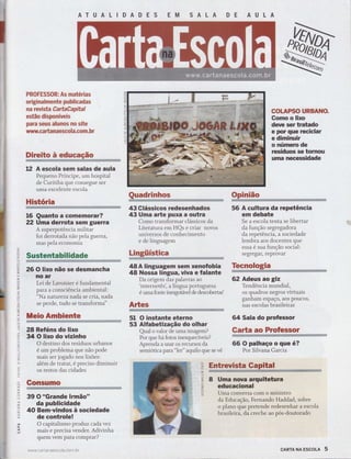 PROFE$SSR: As rnatérias
orlginalrmente puhlicadas
na reÌrista CartaãapEtaË
estãa dlspcníveis
Fara seus alunas ne site
uìfrvwffi rtanaesccla.eem. hr
trirclte è educaçãe
12 A escola sem salas de aula
Pequeno Príncip", um hospital
h:ïtï:Ï:#:ïïff'"e
ser
HIstória
16 Quanto a comemorar?
22 Uma derrota sem guerra
A superpotência militar
foi derrotada não pela guerra,
mas pela economia
26 O lixo não se desmancha
no ar
Lei de Lavoisier é fundamental
para a consciência ambiental:
"Na nature za nada se ctia, nada
se perde, tudo se transforma"
ËfreieAmhlemtç
28 Reféns do Iixo
34 O lixo do vizinho
O destino dos resíduos urbanos
é um problema que não pode
mais ser jogado nos lixões:
além de tratar, é preciso diminuir
os restos das cidades
CençGrme
39 O "Grande lrmão"
da publicidade
40 Bem-vindos à sociedade
de controle!
O capitalismo produz cada vez
mais e precisa vender. Adivinha
quem vem para comprar?
www.ca rtanaescola.com. br
IDADES EM SALA DE AULA
Quadrinhes Cpinlãa
lrl
(5
ïJ
ol!
o
ttl
J
t!
ô
oJ
--J
Sustentabilidade LlngtifstieatáÉffi.
48A linguagem sem xenofobia
48 Nossa língua, viva e falante
Da origem das palavras ao
'internetês', a língua portuguesa
é uma fonte inesgolável de descobertias'
ArËes
43 Glássicos redesenhados
43 Uma arte puxa a outra
Como transformar clássicos da
Literatura em HQs e criar novos
universos de conhecimento
e de linguagem
51 O instante eterno
53 Alfabetização do olhar
Q.ral o valor de uma imagem?
Por que há fotos inesquecíveis?
Aprenda a usar os recursos da
semiótica para "ler" aquilo que se vê
56 A cultura da repetência
em debate
Se a escola tenta se libertar
da função segregadora
da repetência, a sociedade
lembra aos docentes que
essa é sua função social:
segregar, reprovar
L
o
>ì
o
w
-{
-l
D
c
z
m
U)
c)
o
COL.AFSO URBANG.
Gomo o lixo
deve ser tratado
e por que reçiclar
e diminuir
o númerc de
resíduos se tornou
uma necessidade
Teenelegia
âw
62 Adeus ao giz
Tendência mundial,
os quadros negros virtuais
ganham espaço, aos poucos,
nas escolas brasileiras
64 Sala do professor
Cart* ae Frofesser
66 O palhaço o que é?
Por Silvana Garcia
8 Uma nova arquitetura
educacional
Uma conversa com o ministro
da Educação, Fernando Haddad, sobre
o plano qü. pretende redesenhar a escola
brasileira, da creche ao pós-doutorado
cARTA NA EscoLA 5
 