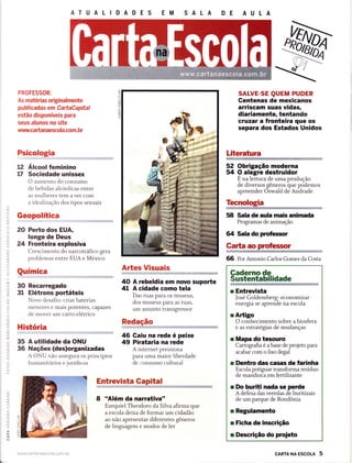 ATUALIDADES EM SALA
t2
t7
PROFESSOR:
As matérias originalmente
publicadas em CartaCapital
estão disponíveis para
seus alunos no site
www.ca ft a naescola.com. br
Psicologia
Álcool feminino
Sociedade unissex
O aumento do consumo
de bebidas alcóolicas entre
as mulheres tem a ver com
a ideal izaçáo dos tipos sexuais
Geopolítica
20 PeÊo dos EUA,
longe de Deus
24 Fronteira explosiva
Crescimento do narcotráfico gera
problemas entre EUA e México
Química
30 Recarregado
31 Elétrons portáteis
Novo desafio: criar baterias
menores e mais potentes, capazes
de mover um carro elétrico
História
35 A utilidade da ONU
36 Nações (des)organizadas
A ONU não assegura os princípios
humanitários e jurídicos
52 Obrigação moderna
54 O alegre destruidor
E na leitura de uma produção
de diversos gêneros que podemos
apreender Oswald de Andrade
Tecnologia
Entrg-vista, Gapitf!,',n,,,,,,,,,,,iì:i
,,+:;ii.rì.iiìï,ìÌiirÌi,iì,.!Ìì,xh$iii{}ffid;il*$Èì
8 'âlém da narrativa"
Ezequiel Theodoro da Silva afirma que
a escola deixa de formar um cidadão
ao não apresentar diferentes gêneros
de linguagem e modos de ler
AÉes Visuais
40 A rebeldia em novo suporte
4l A cidade como tela
Das ruas para os museus,
dos museus para as ruas,
um assunto transgressor
Redação
46 Gaiu na rede é peixe
49 Pirataria na rede
A internet pressiona
para uma maior liberdade
de consumo cultural
58 Sala de aula mais animada
Programas de animação
U Sala do pruhssor
Garta ao prc'Íessor
ÌsRíiïiwiffiÉ iìi
66 Por Antonio Carlos Gomes da Costa
cARTA NA EscoLA 5
ì
"ri
SALVE-SE QUEM PUDER
Gentenas de mexicanos
arriscam suas vidas,
diariamente, tentando
cruzar a fronteira que os
separa dos Estados Unidos
Literatura
Gaderno de
Sustentabilidade
r Entrevista
José Goldemberg: econom rzar
energia se aprende na escola
rAÉigo
O conhecimento sobre a biosfera
e as estratégias de mudanças
r Mapa do tesouro
Cartogrúa é a base de projeto para
acabar com o lixo ilegal
r Dentro das casas de Íarinha
Escola potizuar transforma resíduo
de mandioãa em fertilizante
r Do buriti nada se perde
A defesa das veredas de buritizais
de um parque de Rondônia
r Regulamento
r Ficha de inscrição
r Descrição do proieto
www.ca rtanaescola.com. br
 