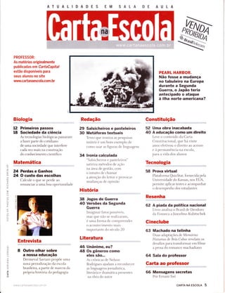 AT U A L ID A D E S EM SALA DE AULA
t2
18
PROFESSOR:
As matérias originalmente
publicadas em CartaCapital
estão disponíveis para
seus alunos no site
r,ìrww.ca Éa naescola.com. br
Biologia
Primeiros passos
Sociedade da ciência
As tecnologias biológicas passaram
a fazer parte do cotidiano
de uma sociedade que interfere
cada vez mais na construção
do conhecimento científico
Matemática
24 Perdas e Ganhos
24 O custo das escolhas
Calcule o que se perde ao
renunciar a uma boa oportunidade
Entrevista
8 Outro olhar sobre
a nossa educação
Dermeval Saviani propõe uma
nova periodização da escola
brasileira, a partir de marcos da
própr:ia história da pedagogia
www.ca rta naescola.r;ont. br.
Redação
29 Salsicheiros e pasteleiros
30 Metáforas textuais
Texto qlìe ironi za as pesquisas
inúteis é um bom exemplo de
como usar as figuras de linguagem
34 lronia calculada
"salsicheiros e pasteleiros"
satiriza métodos de ação
na área de gestão, com
o intuito de chamar
a atenção do leitor e provocar
mndanças de opinião
História
38 Jogos de Guerra
40 Versões da Segunda
Guerra
hnaginar fatos possívei s,
mas qlle não se reali zaram,
é uma forma de compr eencler
o aìcontecimento mais
importante do sécr io 20
Literatura
Unânifiiê, eu?
Os gêneros como
eles são...
As crônicas cle Nelson
Rodrigues ajtrdam a reconhecer
as lingrÌagens jornalística,
literária e dramática presentes
na obra clo atrtor
PEARL HARBOR.
Não fosse a mudança
no tabuleiro na Europa
durante a Segunda
Guerrâ, o Japão teria
antecipado o ataque
à ilha norte-americana?
Gonstituição
52 Uma obra inacabada
40 A educação como um direito
Leve o conteúrdo da Carta
Constitucional, qr,re há vinte
anos efetivou o direito ao acesso
e à permanência na escola,
para a vida dos alunos
Tecnologia
58 Prova virtual
Plataforrna QuizStar, fornecida pela
Universidade do Kansas, nos EUA,
permite aplicar testes e acompanhar
o desempenho dos estudantes
Resenha
62 A piada da política nacional
Livro analisa o Brasil de Deodoro
da Fonseca a Juscelino Kubitschek
Gineclube
63 Machado na telinha
Duas aclaptações de Mem órias
Póstumas de Bró,s Cuba.s revelam os
desafios para transformar em filme
a prosa clo romance machadiano
64 Sala do professor
CaÉa ao professor
66 Mensagens secretas
Por Ernani Ssó
É.
)(J
z.
^tor<
o
o-
=L!
É.
ô
ô
É.
-O
É
O
q
a
o
F
O
E
o_
o-
Ía
O
F
o
LL
46
48
cARTA NA EscoLA 5
 