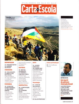 ATUALIDADES AA
Palestinâ. Regíão
é das muíÈ'&tadas
por fundamentalístas
o_
I
2
f
't
io
REPORTAGEM
12 | PARADOXO NATTVO
16 ISAtREMOS
DO ATRASO?
CIDADANIA
20IODIASEGUINTE
2s IMORTE E V|DA
NAS FAVELAS
Como as práticas
clo crime organizado
e a violência
atingem criancas
e jovens pobres
ECONOMIA
30 I o ESPECTRO
DE BRETTON WOODS
34 INOVA oRDEM
MUNDIAL
Entenda como
a desvalorização
clo dolar e as
rrtuais gllerras
cambiais
sirraliza,n't para
processos de transição
da hegemonia
monetária
HISTORIA
38 I MENTIRA
NA MANCHETE
4l lcHuRcHrLL,
OMILITAREOMITO
O hornem que
segurou a Alemanha
nazista tinha
personalidade
forte e algumas
opiniões extremas
GEOPOTíTICA
46 I A SANT|F|CAçÃO
DO OD|O
49 IAS oRTGENS
DO MAL
Como o imperialismo
europeu tornou
urìa região pacífica
em área de tensões
eternas
ARTE
54 I ALEGRES
BARRICADAS
58 lO MUNDO G|RA
E AS FOTOS FICAM
Uma leitura de
instantes cotidianos
e bem-humorados
capturados e
eternizados pelo
fotografo francês
Robert Doisneau
Tecnologia
62 IOIPADEM
SALA DE AULA
Conheça alguns
aplicativos que
podem ser baixados
no tablet da
Apple e usados
por professores
e alunos
641 SALA DO PROFESSOR
Carta ao Professor
66 I Por Guilherme
Mansur
Professor:
As materias
origÌnaÌmente
pubÌicadas em
CartaCapitaÌ estão
disponÍveis para seus
alunos no site  /ww
car-t;,trlAes(.oÌer r.ctnt l rr
ENTREVISTA
Um barril
de pólvora
chamado Brasil
Laurentino Gomes,
o autor de 7822,
falasobre o país
improvável que surgiu
na Proclamação
da lndependência
PÁG.8
(ft
a
o
--.1
o
T
-T
o
cARTA NA Escor-l 5
 