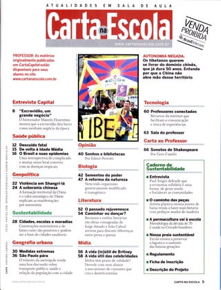 o_
F
:tr
m
=
=-a
u-J
(/)
l!
=
IÉ.
o
O
É.
O
o
J
z.
É.
lrJ
j
O
?
Lr)
O
F
O
-o-
a
O
F
O
l!
ATUALIDADES
PROFESSOR: As matérias
originalmente publicadas
em CartaCapitalestão
disponíveis para seus
alunos no site
wuwy.ca rta naesco I a.co m. br
Entrevista Gapital
8 "Escravidão, um
grande negócio"
O historiador Manolo Florentino
iïïïffi;ï:Ë:f,:ï1Ë';ï"
Saúde pública
Descuido fatal
De volta à ldade Média
O Brasil e suas epidemias
Uma retrospectiva do complicado
e muitas vezes letal convívio
com as doenças tropicais
Geopolítica
Violência em Shangri-lá
A soberania chinesa
A formação territorial da China
e o valor estratégico do Tibete
explicam as manifestações
por autonomia
Sustentabilidade
28 Gidadês, escolas e moradias
Construções sustentáveis e de
baixo custo são possíveis e podem
ser a base de cidades saudáveis
Geografia urbana
Medidas extremas
São Paulo pára
O trânsito da metrópole rende
uma boa discussão sobre
transporte público, saúde e
relação da população com a cidade
Opinião
40 Sonhos e bibliotecas
Por Edmir Perrotti
Biologia
42 Sementes do poder
47 A reforma da natureza
Nem todo organismo
geneticamente modificado
é transgênico
Literatura
52 O passado rejuvenesce
54 Gaminhar ou dançar?
Recursos e estilos literários
em obras consagradas de
ï:ï:*ï:,1".:J."ff :;?:11,,,",
entre prosa e poesia
Mídia
A vida (in)útil de Britney
A vida útil das celebridades
Ídolos têm prazo de validade?
Desvele com seus alunos
o mecanismo de consumo que
cria e destrói estrelas
AUTONOMIA NEGADÀ
Os tibetanos querem
se livrar do domínio chinês,
que já dura 5O anos. Entenda
por que a Ghina não
abre mão desse território
Tecnologia
60 Professores conectados
Recursos da internet que
facilitam a comunicação
e troca de experiências
63 Sala do professor
GaÉa ao Professor
66 Sonetos de Shakespeare
Por Gero Camilo
Caderno de
Sustentabilidade
r Entrevista
Paul Singer defende que
a economia solidária é uma
forma de gerar renda
e fortalecer as comunidades
r O caminho das peças
Artista plástico ensina jovens de
baixa renda a fazer marchetaria
com pedaços usados de madeira
r A permacultura vai à escola
Metodologia da década de 70
é usada no Cerrado brasileiro
r Nossa praia sustentável
Escola ensina a preservar
alagostaeosustento
das futuras gerações
r Regulamento
r Ficha de lnscrição
r Descrição do Proieto
u2
15
r6
22
24
56
58
30
36
www.ca rta naescola.corl. br cARTA NA EScoLA 5
 