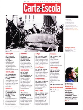 ATUALIDADES AA
NUTRTçÃO
16 | V|TAMtNA C
coNTRA cÂrucen
E GRIPE
17 I o PoDER
DAS VITAMINAS
Por qlle esses
micronutrientes
são indispensáveis
na formação e
desenvolvimento celular
GEOGRAFIA
21 IOOURONEGRO
NO BRANCO ÁnilCO
22 | ESCONDENDO
0 0uRo...
As divergências sobre
quem deve explorar
o petróleo nas regiões
antes inacessíveis
do Artico
BrotoctA
Z 28 | coMo coPtAR
5 A TEIA DA
'VEPHILA?
; 30 I QuANDO A
I NATUREZA AJUDA
: A ctÊrucln
: Como a biomimética
S se baseia em formas
F e funções naturais
í para desenvolver
ó novas tecnologias
HISTORIA
34 I O CHTLE
SOMBRIO DE EL REY
36 l0CH|LED0
DITADOR PINOCHET
Como esta longa
e ultrarrepressiva
ditadura foi também
celeiro das políticas
neoliberais no mundo
GEOGRAFIA
40 I o crcANo
YS. SARKOZY
43 I ANATOMTA DE UM
POVO DESPREZADO
Atuais restrições
aos ciganos na
Europa Ocidental
são consequência
do preconceito
histórico contra LlrÌa
população associada
ao noffÌadismo
ARTE
43 I A BTENAL
DO BODE POLíTICO
51 | UM PASSE|o PELA
29'BIENAL
Saiba conÌo aproveitar
a tradicional mostra
de arte de São Paulo
para aproximar os
alunos do tema
Artigo
26 IALE|TURACOMO
AVENTURA E PAIXÃO
Mesmo que a obra seja
ruim ou inaclequada, a
missão do educador e
fazer o aluno entender
os motivos disso
Ave, Palavra
47 | VOCÊ me FAZ UM
FAVoR? PO|S trÃOr
Se alguern lhe responder
com a expressão "Pois
não", significa Ll[Ìa
afirmação ou negação?
REPORTAGEM
56 I 0 MEL, AS CABRAS,
AFARINHAEAAVO
Como o método de
ensino de Abd alaziz
de Moura modifica
o Semiárido
Cine Clube
58 I 0S ANoS 60 COM A
AJUDA DOS BEATLES
Musical faz releitura
de uma das decadas
mais importantes da
historia, a partir cle
uma interpretação
sofisticada das mírsicas
da banda de Liverpool
Resenha
s9 | AS RAíZES DAS
TENSÕES
Livro relata as
muitas causas qlle
transformaram
a região em um
emaranhado de odio
Tecnologia
60 I OS LAPTOPS
ENFIM CHEGAM
A SALA DE AULA
O Brasil começa
a clistribuir os
equiparnentos
do projeto Um
Computador por
Aluno
64 I SnlA DO PRoFESSOR
Carta ao Professor
66 I Por Braulio
Tavares
Professor:
As materias
originaÌmente
pubÌicaclas em
CartaCapttal estão
ciisponiveis para seLls
aÌunos r-ro site ',':,',',,.'
cat.tanaescoÌa r-or-r'r I tr
lnimigo ao lado.
Pinochet (no car-alo)
e AIIende: Chíle
dívídído por clécaclas
ENTREVISTA
Drogas e
adolescência
0 psiquiatra
Dartiu Xavier,
especialista em
dependência química,
alerta para o aumento
de consumo de crack.
pÁc. rz
Í w
FFY
tl
t,:l
1l
f
gì
fI
U)
o
C)
(J
--ì
o
-TÌ
-I
o
4 www.cARrANAESCoLA.coM.BR
 