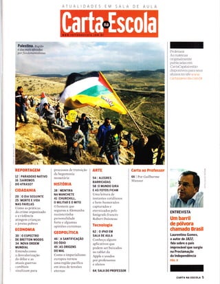 ATUALIDADES EM SALA DE
Palestim. Regíão
é das maís afaadas
por fundamentalístas
*
iè
o_
L!
z
o
a
m
co
tREPORTAGEM
12 | PARADoXo NATTVO
16 ISAtREMoS
DO ATRASO?
CIDADANIA
20IODIASEGUINTE
25 IMORTE E VIDA
NAS FAVELAS
Como as práticas
do crime organizado
e a violência
atingem crianças
e jovens pobres
ECONOMIA
30 I O ESPECTRO
DE BRETTON WOODS
34 INoVA ORDEM
MUNDIAL
Entenda como
a desvalorização
do dolar e as
atuais guerras
cambiais
sinal izam para
processos de transição
da hegemonia
monetária
HISTORIA
38 I MENTIRA
NA MANCHETE
4t lcHuRcHrLL,
OMILITAREOMITO
O hornem que
segurou a Alemanha
nazista tinha
personalidade
forte e algumas
opiniões extremas
GEOPOLÍTICA
46 I A SANTTFTCAçÃO
DO OD|O
49 IAS oRTGENS
DO MAL
Como o imperialismo
europeu tornou
urna região pacífica
em área de tensões
eternas
ARTE
s4 I ALEGRES
BARRICADAS
58 l0 MUNDO G|RA
E AS FOTOS FICAM
Urna leitura de
instantes cotidianos
e bem-humorados
capturados e
eternizados pelo
fotografo francês
Robert Doisneau
Tecnologia
62 IO|PADEM
SALA DE AULA
Conheça alguns
aplicativos que
podem ser baixados
no tablet da
Apple e usados
por professores
e alunos
641 SALA DO PROFESSOR
Carta ao Professor
66 I Por Guilherme
Mansur
Professor:
As materias
originaÌmente
publicadas em
CartaCapÌtalestão
disponÍveis para seus
alunos no site ww i
cartanaerscoÌa c.onr br-
ENTREVISTA
Um barril
de pólvora
chamado Brasil
Laurentino Gomes,
o autor de 1822,
fala sobre o país
improvável que surgiu
na Proclamação
da lndependência
pÁc, a
(t
c)
(J
--l
o
-rì
t-
T
o
cARTA NA Escou 5
 