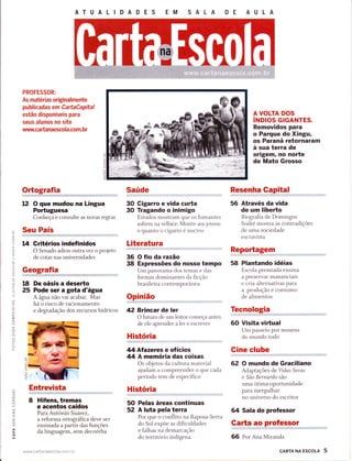 ATUALIDADES
PROFESSOR:
As matérias originalmente
publicadas em Ga rtaCapital
estão disponíveis para
seus alunos no site
wtltw.ca da naescol a.com. b r
Ortografia
12 O que mudou na Língua
PoÉuguesa
Conheça e consulte as novas regras
Seu País
14 Gritérios indefinidos
O Senado adiou outra vez o projeto
de cotas nas universidades
Geografia
18 De oásis a deseÉo
25 Pode ser a gota d'água
A água não vai acabar. Mas
há o risco de racionamento
e degradação dos recursos hídricos
Entrevista
8 Hifens, tremas
e acentos caídos
Para Antônio Suárez,
a reforma ortográfica deve ser
ensinada a partir das funções
da linguagem, sem decoreba
www cartanaescola.corn. br
EM SALA DE AULA
A VOLTA DOS
íttoros GTGANTES.
Removidos para
o Parque do Xingu,
os Paraná retornaram
à sua terra de
origem, no norte
de Mato Grosso
L!
:<
t-!
a
=o
.trl
É.
Õ
z.
o_
z.
o
I
I
É.
r!
;
o,
L!
J
=O
(n
L!
ô
z.
O
F
)(-)
*;
I
o_
a
o
Ã
a
O
F
O
l!
Saúde
30 Gigarro e vida curta
30 Tragando o inimigo
Estudos mostram que os fumantes
sofrem na velhice. Mostre aos jovens
o quanto o cigarro é nocivo
Literatura
36 O fio da razão
38 Expressões do nosso tempo
Um panorama dos temas e clas
formas dominantes da ficção
brasileira contemporânea
Opinião
42 Brincar de ler
O futuro de um leitor começa antes
de ele aprender a ler e escrever
História
44 Afazeres e ofícios
44 A memória das coisas
Os objetos da cultura material
ajudam a compreender o que cada
período tem de específico
História
50 Pelas áreas contínuas
52 A luta pela terra
Por que o conflito na Raposa-Serra
do Sol expõe as dificuldades
e falhas na demarcação
do território indígena
Resenha Gapital
56 Através da vida
de um liberto
Biografia de Domingos
Sodre mostra as contradições
cle uma sociedade
escravista
Reportagem
58 Plantando idéias
Escola premiada ensina
a preservar mananciais
e cria alternativas para
a produção e consumo
de alimentos
Tecnologia
60 Visita virtual
Um passeio por museus
do mundo todo
Gine clube
62 O mundo de Graciliano
Adaptações de Vidas Seccs
e Sâo Bernardo são
uma ótima oportunidade
para mergulhar
no universo do escritor
64 Sala do professor
Garta ao professor
66 Por Ana Miranda
É.
J
C)
z
NJ
O
r<
O
cARTA NA EScoLA 5
 
