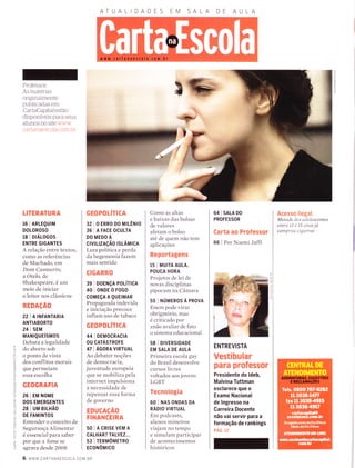 AT A DADE M SA A
(n
-l
o
c)
x
-o
I
o
--t
o
Professor:
As materias
originalmente
publicadas em
CartaCapital estão
disponÍveis para seus
aÌunos no site www
cartanaescoÌa com br
LITERATURA
16 I ARLEQUTM
DOL0R0S0
re I orÁLocos
ENTRE GIGANTES
A relação entre textos,
como as referências
de Machado, em
Dom Casmurro,
a Otelo, de
Shakespeare, é um
meio de iniciar
o leitor nos clássicos
REDAçÃO
22 | A TNFANTARTA
ANTIABORTO
24 | SEM
MANTQUEíSM0S
Debata a legalidade
do aborto sob
o ponto de vista
dos conflitos morais
que permeiam
essa escolha
GEOGRAFIA
26 | EM NoME
DOS EMERGENTES
28 I UM BILHÃO
DE FAMINTOS
Entender o conceito de
Segurança Alimentar
é essencial para saber
por que a fome se
agrava desde 2008
GEOPOLITICA
32 | O ERRO DO MrLÊNrO
36 IAFACEoCULTA
DO MEDO A
ctvtLtzAçÃo rsLÂMrcA
Luta política e perda
da hegemonia fazem
mais sentido
CIGARRO
3e I DoENçA PoLíTrcA
40 IoNDE0FOGO
coMEçA A QUETMAR
Propaganda indevida
e iniciação precoce
inflam uso de tabaco
GEOPOLíTICA
441DEMOCRACTA
ou cATÁsrnorr
47 | ÁGORA VTRTUAL
Ao debater noções
de democracia,
juventude europeia
que se mobiliza pela
internet impulsiona
a necessidade de
repensar essa forma
de governo
EDUCAçÃO
FINANCEIRA
50 I A CRISE VEM A
CALHAR? TALVEZ...
53 I TERUÔMETRO
ECONôMICO
Como as altas
e baixas das bolsas
de valores
afetam o bolso
ate de quem não tem
aplicações
Reportagens
15 | MUrrA AULA,
POUCA HORA
Projetos de lei de
novas disciplinas
pipocam na Câmara
55 lNÚmenosÀpnovn
Enem pode virar
obrigatório, mas
é criticado por
znão avaliar de fato
o sistema educacional
58 I DIVERSIDADE
EM SALA DE AULA
Primeira escola gay
do Brasil desenvolve
cursos livres
voltados aos jovens
LGBT
Tecnologia
60 I NAS ONDAS DA
nÁoro vTRTUAL
Em podcasts,
alunos mineiros
viajam no tempo
e simulam participar
de acontecimentos
históricos
64 I SnlA DO
PROFESSOR
Carta ao Professor
66 | Por Noemi Jaffi
ENTREVISTA
Vestibular
para professor
Presidente do ldeb,
Malvina Tuttman
esclarece que o
Exame Nacional
de lngresso na
Garreira Docente
não vai servir para a
Íormação de rankings
pÁc. rz
Acesso ilegal.
Metade dos adolescentes
entre 13 e 15 anos já
comprou cígarros
6 www.cARTANAESCoLA.coM.BR
 