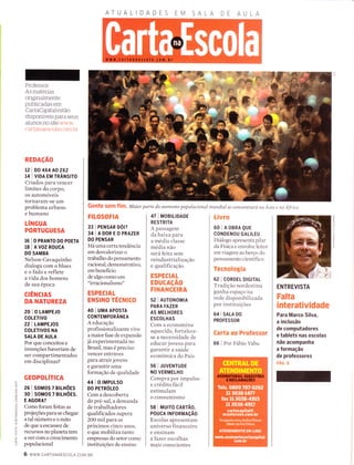 Professor:
As materias
originaÌmente
publicadas em
CartaCapifal estão
disponÍveis para seus
alunos no site www.
cartanaescoia com.br
REDAçÃO
l2 | D0 4X4 AO 2X2
14 | V|DA EM TRÂNS|TO
Criados para vencer
limites do corpo,
os automóveis
tornaram-se um
problema urbano
e humano
tÍNGUA
PORTUGUESA
16 I o PRANTO DO POETA
18 IAVOZROUCA
DO SAMBA
Nelson Cavaquinho
dialoga com o blues
eofadoereflete
a vida dos homens
de sua época
ctÊNcrAs
DA NATUREZA
20 I O LAMPEJO
coLETrv0
22 I LAMPEJOS
COLETIVOS NA
SALA DE AULA
Por que conceitos e
invenções haveriam de
ser compartimentados
em disciplinas?
GEOPOTíTICA
26 lsoMosTBtLHõEs
30 lsoMosTB|LHÕES.
E AGORA?
Como foram feitas as
projeções para se chegar
a tal número e o mito
de que a escass ez de
recursos no planeta tem
aver com o crescimento
populacional
ATUAL
FttosoFlA
33 | PENSAR oólz
34IADOREOPRAZER
DO PENSAR
Há uma certa tendência
em desvalorizar o
trabalho do pensamento
racional, demonstrativo,
em benefício
de algo como um
"irracionalismo"
ESPECIAL
ENSINO TÉCNICO
40 I UMA APOSTA
CONTEMPORÂNEA
A educação
profissionalizante vive
a maior fase de expansão
já experimentada no
Brasil, mas é preciso
vencer entraves
para atrair jovens
e garantir uma
formação de qualidade
441O IMPULSO
DO PETNÓITO
Com a descoberta
do pré-sal, a demanda
de trabalhadores
qualificados supera
2OO mil para os
próximos cinco anos,
o que mobiliza tanto
empresas do setor como
instituições de ensino
47 | MOBTLTDADE
RESTRITA
A passagem
da baixa para
a media classe
média não
será feita sem
reindustrialização
e qualificação
ESPECIAL
EDUCAçÃO
FINANCEIRA
s2 | AUToNOM|A
PARA FAZER
AS MELHORES
ESCOLHAS
Com a economina
aquecida, fortalece-
se a necessidade de
educar jovens para
garantir a saúde
econômica do País
56 I JUVENTUDE
NO VERMELHO
Compra por impulso
e crédito tácil
estimulam
o consumismo
58 I Mutro CARrÃo,
POUCA TNFORMAçÃo
Escolas apresentam
universo financeiro
e ensinam
a fazer escolhas
mais conscientes
Livro
60IAOBRAQUE
CONDENOU GALILEU
Diálogo apresenta pilar
da Física e envolve leitor
em viagem ao berço do
pensamento científico
Tecnologia
62 | CORDEL DtctrAL
Tradição nordestina
ganha espaço na
rede disponibilizada
por instituições
64 I snlA Do
PROFESSOR
Carta ao Professor
66 I Por Fábio Yabu
ENTREVISTA
Falta
interatividade
Para Marco Silva,
a inclusão
de computadores
e tablets nas escolas
não acompanha
a formação
de professores
pÁc. g
n
c)
m
r-
o
c)
n
z
r-
I
io-ItL
:<
:,É.;<,Y
Oí
r<
a
f
I
U)
(J
z
I
.o
ò.F
ol!
(L
O
Gentg sgm Ílm' waior parte do aumento populacíonal mundíal se concentará. na Ásia e na África
6 www.cARTANAEScoLA.coM.BR
 