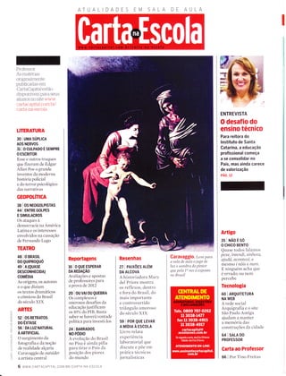 DAD AULA
Q
trJ
É
o
z
oJ
õ
ô
'<O
É.
l--
a
l
J
<
o_
O
Professor:
As materias
originaÌmente
publicadas em
CartaCapitaJestão
disponÍveis para seus
aÌunos no site www.
cartacapital.com.brl
carta-na-escola
TITERATURA
30 I UMA SÚPUCA
AOS NERVOS
31 IOCULPADOÉSemPRE
O ESCRITOR
Esse e outros truques
que fizeramde Edgar
Allan Poe o grande
inventor da moderna
história policial
e do terror psicológico
das narrativas
GEOPOLíNCA
38 I OS NEOGoLPISTAS
44 I ENTRE GOLPES
E SIMULACROS
Os ataques à
democracia na América
Latina e os interesses
envolvidos na cassação
de Fernando Lugo
TEATRO
48 I O BRASTL
DO QUTPROQUO
4e I A (QUASE
DESCoNHECIDA)
COMÉDN
As origens, os autores
e o que diziam
os textos dramáticos
e cômicos do Brasil
do século XIX
ARTES
52 | 0S RETRAToS
DO ÊXTASE
56 I DA LUZ NATURAL
À nnnncnL
O surgimento da
fotografia e da noção
cle realidade alçaria
Caravaggio de outsíder
a artista central
Reportagens
16 I0QUEESPERAR
DA REDAçÃO
Avaliações e apostas
de professores para
a prova de 2OI2
20 | ou vAt 0u QUEBRA
Os complexos e
onerosos desafios da
educação justificam
os l0% do PIB. Basta
saber se haverá vontade
política para investi-los
24 | BARRADoS
NO PODIO
A evolução do Brasil
no Pisa é ainda pífia
para tirar o País da
posição dos piores
do rnundo
Resenhas
zt I PAtxÕEs ALÉM
DA ALCOVA
A historiadora Mary
del Priore mostra
os reflexos, dentro
e fora do Brasil, do
mais importante
e controvertido
triângulo amoroso
do século XIX
59 I POR QUE LEVAR
A MíDIA A ESCOLA
Livro relata
experiência
laboratorial que
discute e põe em
prática técnicas
j ornal ístic as
Garavaggio. Leve para.
a sala de aula o jogo de
Iuz e sombra do píntor
que pela la vez é exposto
no BrasíI
6 www.cARTACAptrAL.coM.BR/cARTA-NA-ESCoLA
ENTREVISTA
O desafio do
ensino técnico
Para reitora do
lnstituto de Santa
Gatarin ã, ã educação
profissional começa
a se consolidar no
País, mas ainda carece
de valorização
PÁG. 12
Artigo
gslÌ{ÃoÉso
O CHICO BENTO
Quase todos falamos
pexe, íntendí, sínhora,
ajudá, a.c.on,tecê, e
mesmolnorcenunl.
E ninguém acha que
é errado; ou nem
percebe
Tecnologia
60 I ARQUTTETURA
NA WEB
A rede social
Arquigrafia e o site
São Paulo Antiga
ajudam a manter
a memória das
construções da cidade
64 I SALA D0
PROFESSOR
Carta ao Professor
66 | Por Tino Freitas
 